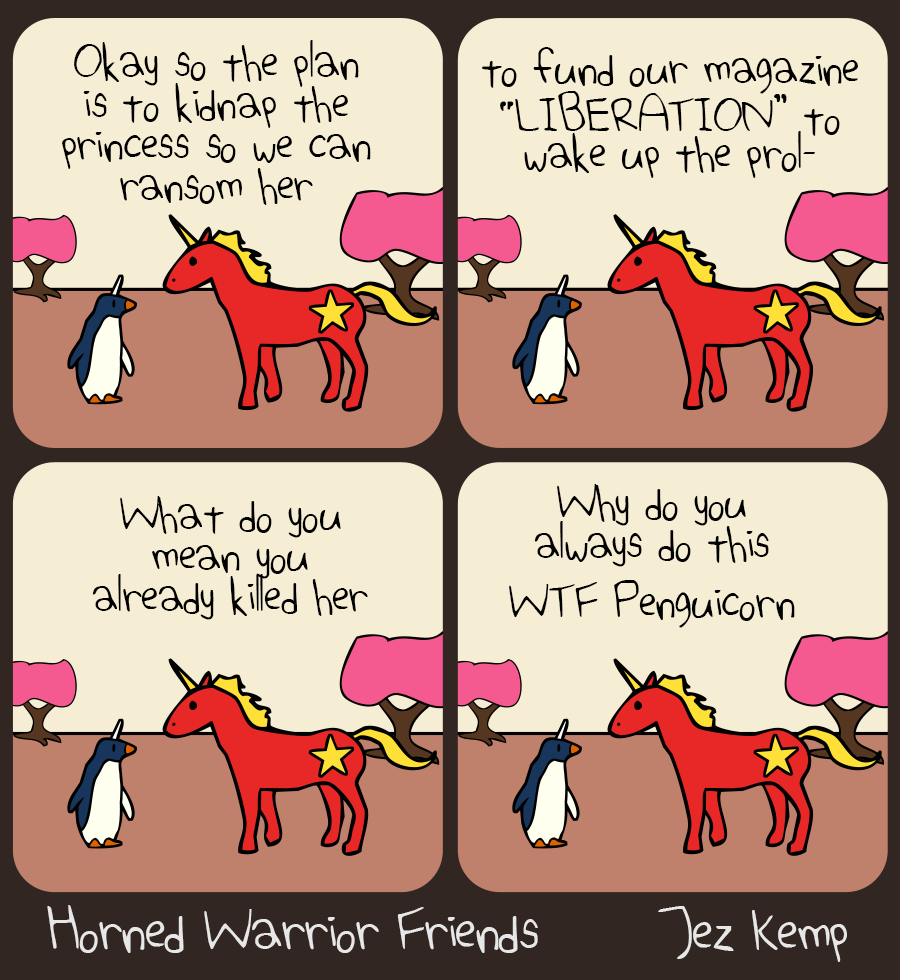 Panel 1 of 4: Communicorn is strategising outside with Penguicorn. Communicorn says "Okay so the plan is to kidnap the princess so we can ransom her..."
Panel 2 of 4: Communicorn continues: "...to fund our magazine 'LIBERATION' to wake up the prol–" Penguicorn interrupts, but we don't see what they say.
Panel 3 of 4: Communicorn says "What do you mean you already killed her"
Panel 4 of 4: Communicorn says "Why do you always do this, WTF Penguicorn"